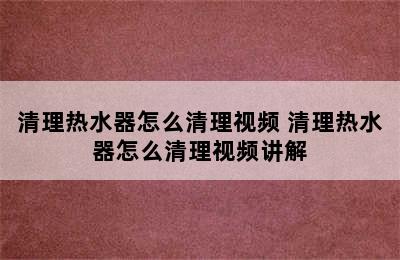 清理热水器怎么清理视频 清理热水器怎么清理视频讲解